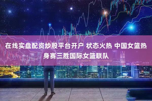 在线实盘配资炒股平台开户 状态火热 中国女篮热身赛三胜国际女篮联队