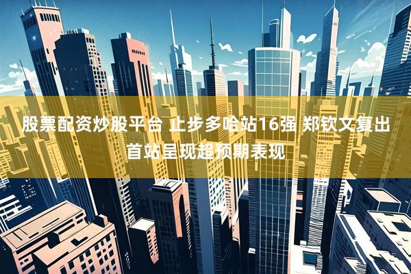 股票配资炒股平台 止步多哈站16强 郑钦文复出首站呈现超预期表现