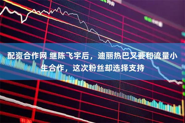 配资合作网 继陈飞宇后，迪丽热巴又要和流量小生合作，这次粉丝却选择支持