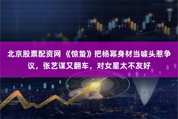 北京股票配资网 《惊蛰》把杨幂身材当噱头惹争议，张艺谋又翻车，对女星太不友好