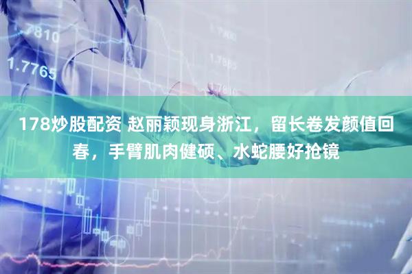 178炒股配资 赵丽颖现身浙江，留长卷发颜值回春，手臂肌肉健硕、水蛇腰好抢镜