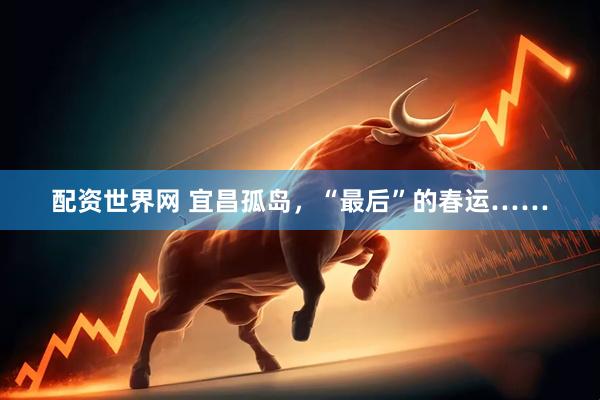 配资世界网 宜昌孤岛，“最后”的春运……