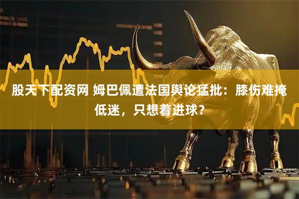 股天下配资网 姆巴佩遭法国舆论猛批：膝伤难掩低迷，只想着进球？