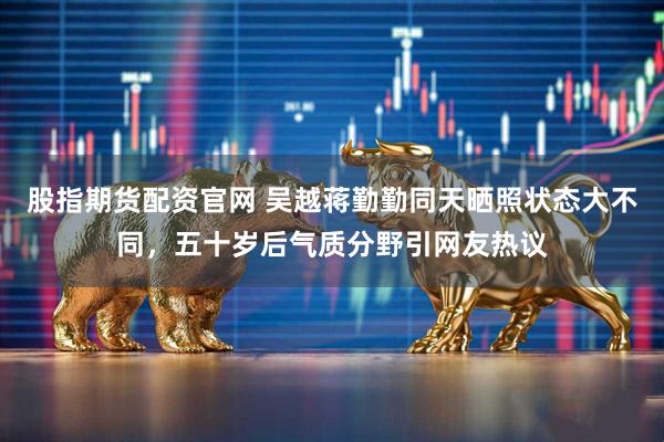 股指期货配资官网 吴越蒋勤勤同天晒照状态大不同，五十岁后气质分野引网友热议