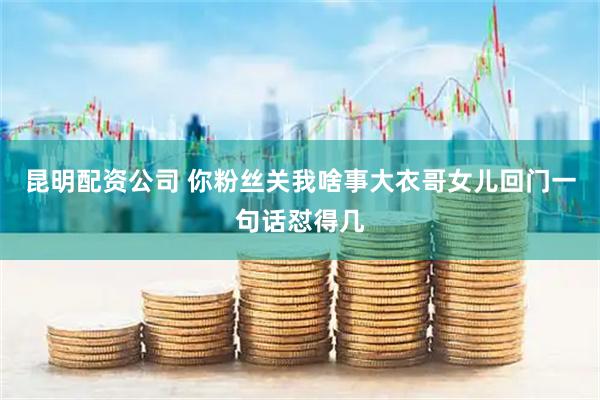 昆明配资公司 你粉丝关我啥事大衣哥女儿回门一句话怼得几