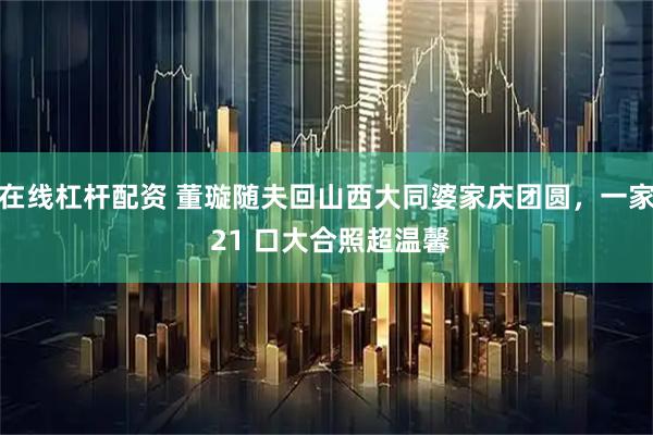 在线杠杆配资 董璇随夫回山西大同婆家庆团圆，一家 21 口大合照超温馨