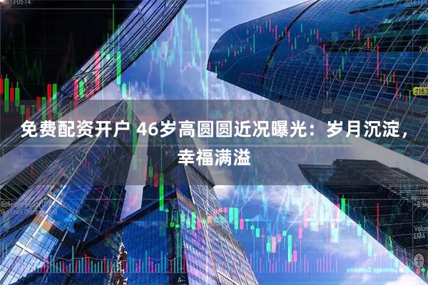 免费配资开户 46岁高圆圆近况曝光：岁月沉淀，幸福满溢