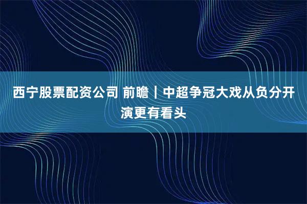 西宁股票配资公司 前瞻｜中超争冠大戏从负分开演更有看头