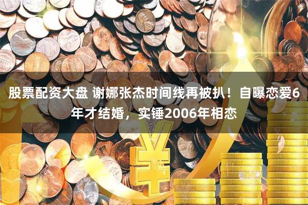 股票配资大盘 谢娜张杰时间线再被扒！自曝恋爱6年才结婚，实锤2006年相恋