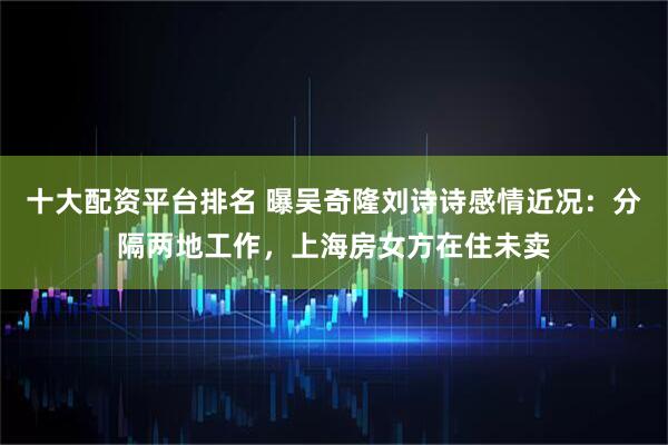 十大配资平台排名 曝吴奇隆刘诗诗感情近况：分隔两地工作，上海房女方在住未卖