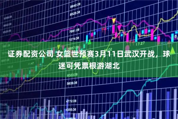 证券配资公司 女篮世预赛3月11日武汉开战，球迷可凭票根游湖北