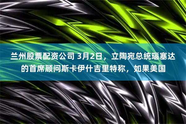 兰州股票配资公司 3月2日，立陶宛总统瑙塞达的首席顾问斯卡伊什吉里特称，如果美国