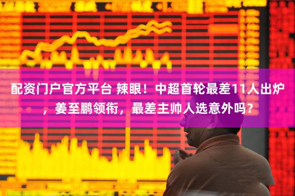 配资门户官方平台 辣眼！中超首轮最差11人出炉，姜至鹏领衔，最差主帅人选意外吗？