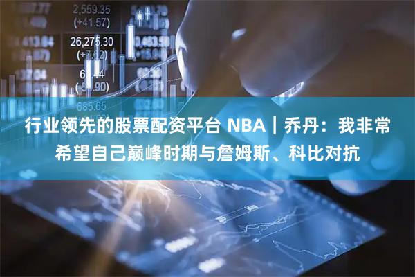 行业领先的股票配资平台 NBA｜乔丹：我非常希望自己巅峰时期与詹姆斯、科比对抗