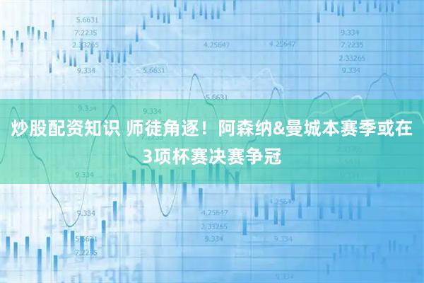 炒股配资知识 师徒角逐！阿森纳&曼城本赛季或在3项杯赛决赛争冠
