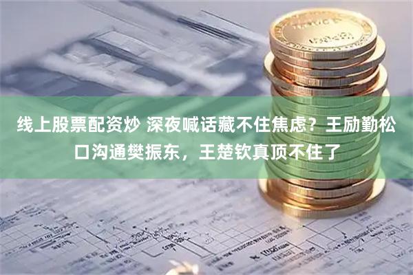 线上股票配资炒 深夜喊话藏不住焦虑？王励勤松口沟通樊振东，王楚钦真顶不住了