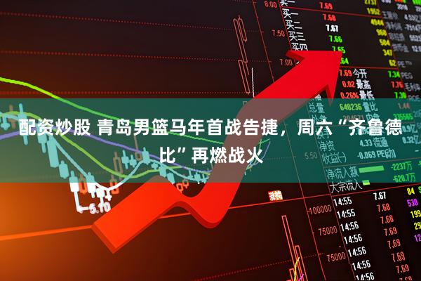 配资炒股 青岛男篮马年首战告捷，周六“齐鲁德比”再燃战火