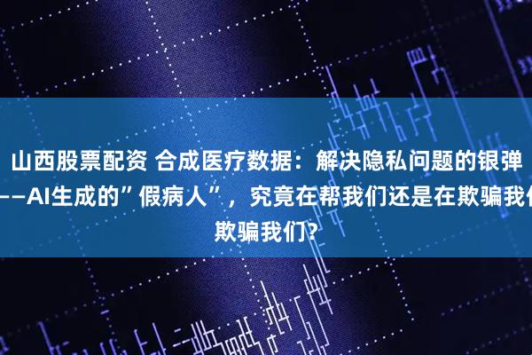 山西股票配资 合成医疗数据：解决隐私问题的银弹？——AI生成的”假病人”，究竟在帮我们还是在欺骗我们？