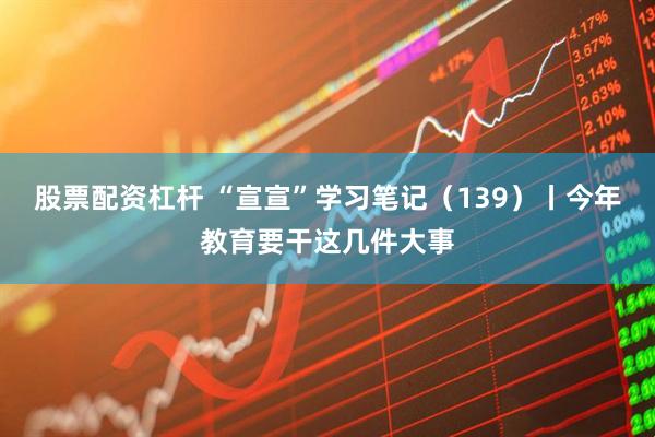 股票配资杠杆 “宣宣”学习笔记（139）丨今年教育要干这几件大事