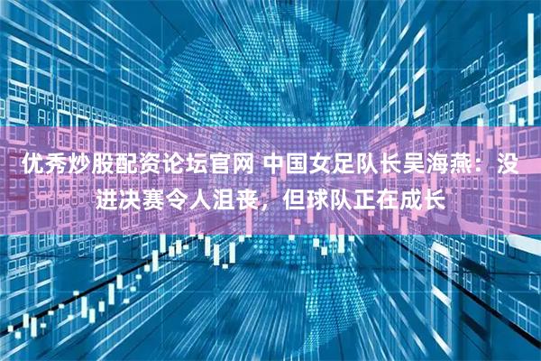 优秀炒股配资论坛官网 中国女足队长吴海燕：没进决赛令人沮丧，但球队正在成长