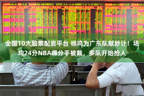 全国10大股票配资平台 杨鸣为广东队献妙计！场均24分NBA得分手被裁，多队开始抢人