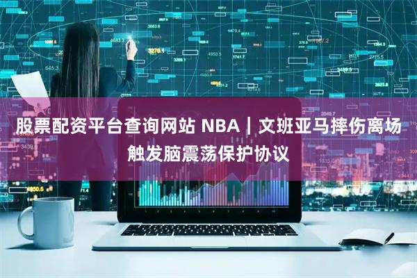 股票配资平台查询网站 NBA｜文班亚马摔伤离场触发脑震荡保护协议