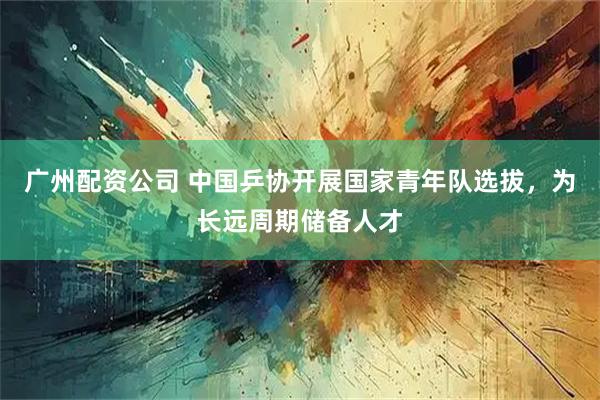 广州配资公司 中国乒协开展国家青年队选拔，为长远周期储备人才