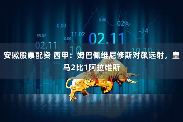 安徽股票配资 西甲：姆巴佩维尼修斯对飙远射，皇马2比1阿拉维斯