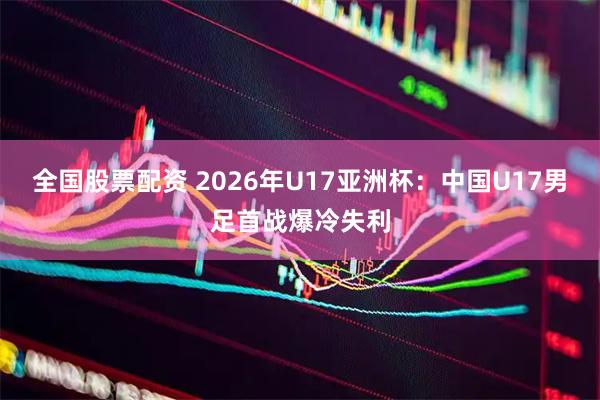 全国股票配资 2026年U17亚洲杯：中国U17男足首战爆冷失利