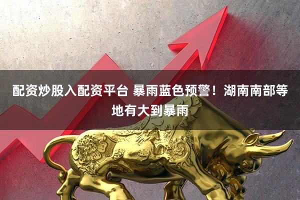 配资炒股入配资平台 暴雨蓝色预警！湖南南部等地有大到暴雨