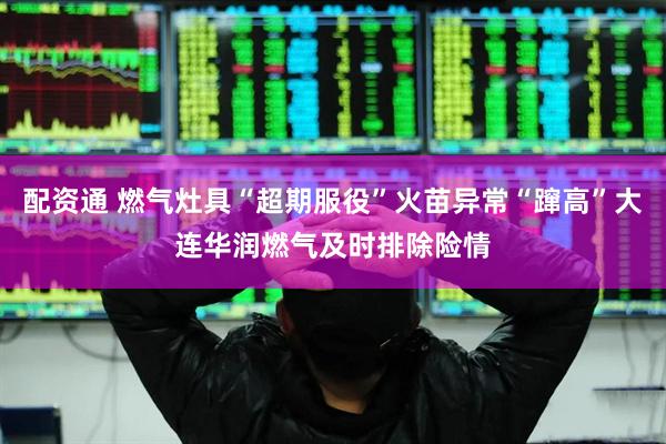 配资通 燃气灶具“超期服役”火苗异常“蹿高”大连华润燃气及时排除险情
