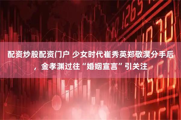 配资炒股配资门户 少女时代崔秀英郑敬淏分手后，金孝渊过往“婚姻宣言”引关注