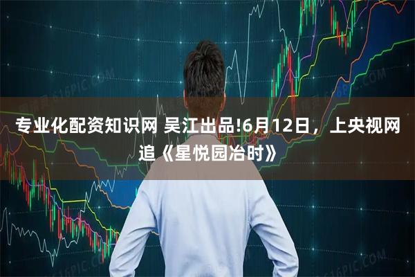 专业化配资知识网 吴江出品!6月12日，上央视网追《星悦园冶时》