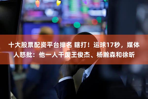 十大股票配资平台排名 瞎打！运球17秒，媒体人怒批：他一人干废王俊杰、杨瀚森和徐昕