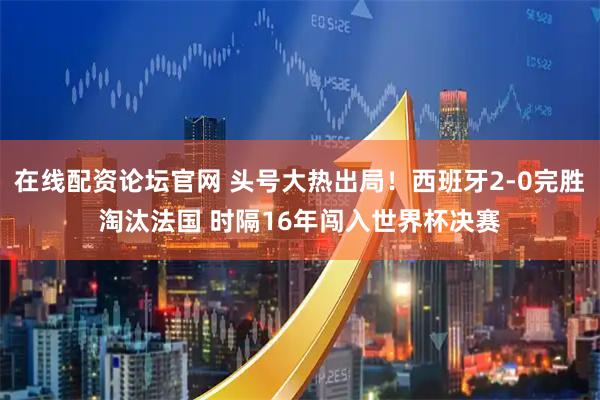 在线配资论坛官网 头号大热出局！西班牙2-0完胜淘汰法国 时隔16年闯入世界杯决赛