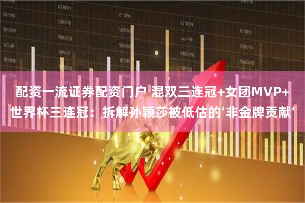 配资一流证券配资门户 混双三连冠+女团MVP+世界杯三连冠：拆解孙颖莎被低估的‘非金牌贡献’